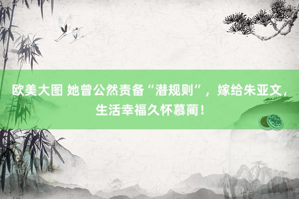欧美大图 她曾公然责备“潜规则”，嫁给朱亚文，生活幸福久怀慕蔺！