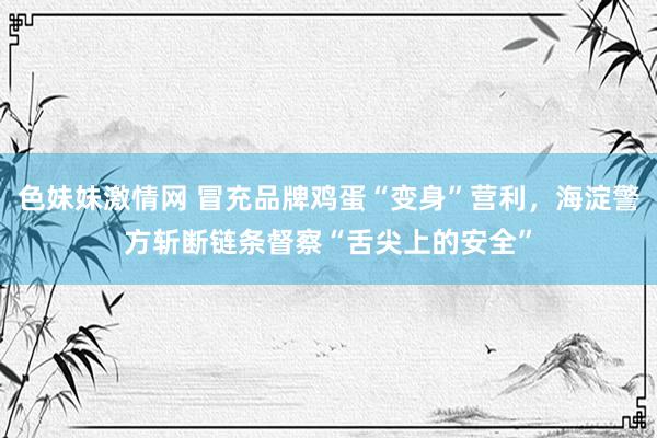 色妹妹激情网 冒充品牌鸡蛋“变身”营利，海淀警方斩断链条督察“舌尖上的安全”