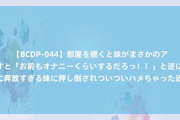 【BCDP-044】部屋を覗くと妹がまさかのアナルオナニー。問いただすと「お前もオナニーくらいするだろっ！！」と逆に襲われたボク…。性に奔放すぎる妹に押し倒されついついハメちゃった近親性交12編 农业农村部：本年夏粮获丰充超2995亿斤 近9年夏粮增产幅度最大