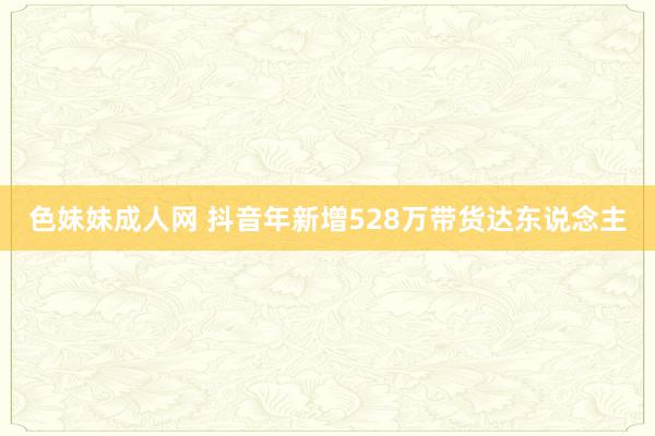色妹妹成人网 抖音年新增528万带货达东说念主
