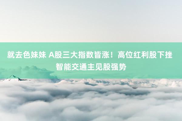 就去色妹妹 A股三大指数皆涨！高位红利股下挫 智能交通主见股强势