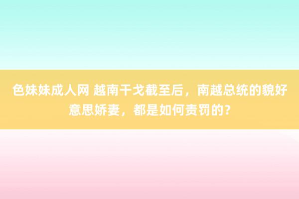 色妹妹成人网 越南干戈截至后，南越总统的貌好意思娇妻，都是如何责罚的？