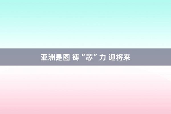 亚洲是图 铸“芯”力 迎将来