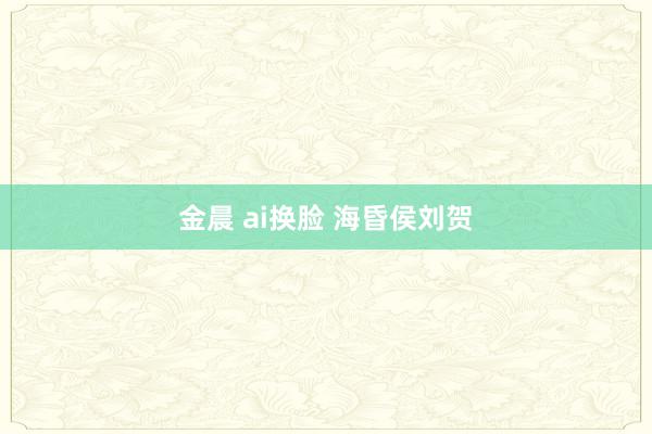 金晨 ai换脸 海昏侯刘贺