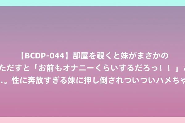 【BCDP-044】部屋を覗くと妹がまさかのアナルオナニー。問いただすと「お前もオナニーくらいするだろっ！！」と逆に襲われたボク…。性に奔放すぎる妹に押し倒されついついハメちゃった近親性交12編 在民国，别以为军阀都很阔气！你知说念养一个师需要花几许钱吗？