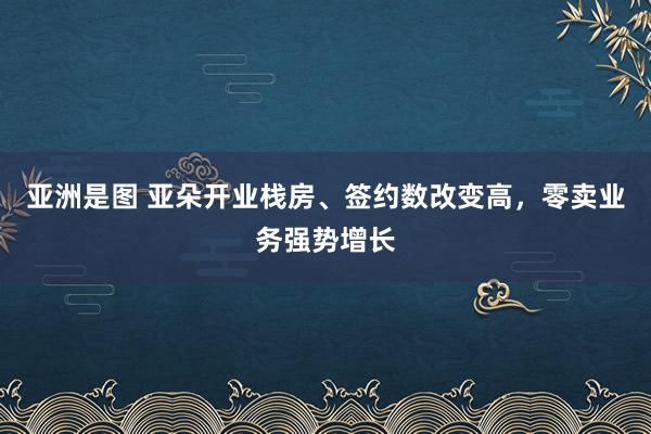 亚洲是图 亚朵开业栈房、签约数改变高，零卖业务强势增长