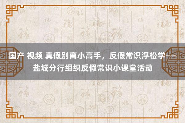 国产 视频 真假别离小高手，反假常识浮松学——盐城分行组织反假常识小课堂活动