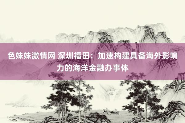 色妹妹激情网 深圳福田：加速构建具备海外影响力的海洋金融办事体