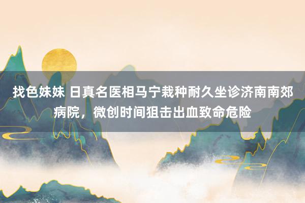 找色妹妹 日真名医相马宁栽种耐久坐诊济南南郊病院，微创时间狙击出血致命危险
