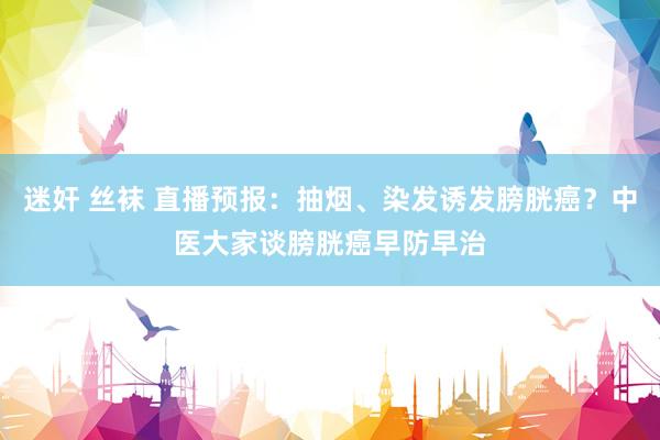 迷奸 丝袜 直播预报：抽烟、染发诱发膀胱癌？中医大家谈膀胱癌早防早治