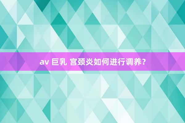 av 巨乳 宫颈炎如何进行调养？