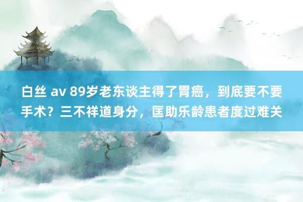 白丝 av 89岁老东谈主得了胃癌，到底要不要手术？三不祥道身分，匡助乐龄患者度过难关