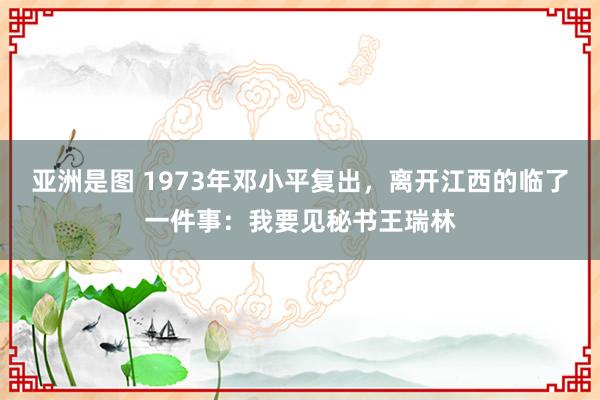 亚洲是图 1973年邓小平复出，离开江西的临了一件事：我要见秘书王瑞林