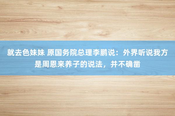 就去色妹妹 原国务院总理李鹏说：外界听说我方是周恩来养子的说法，并不确凿