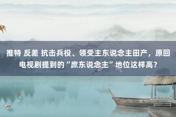 推特 反差 抗击兵役、领受主东说念主田产，原回电视剧提到的“庶东说念主”地位这样高？