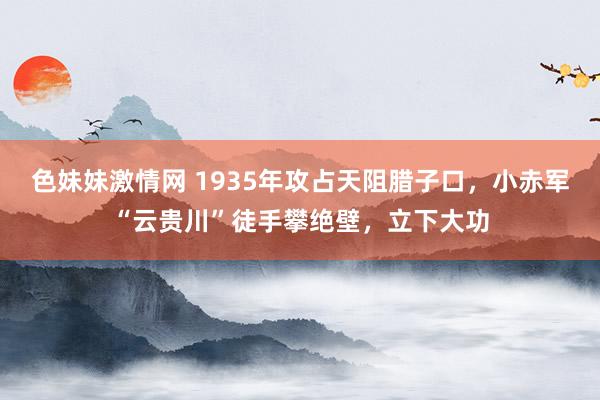 色妹妹激情网 1935年攻占天阻腊子口，小赤军“云贵川”徒手攀绝壁，立下大功