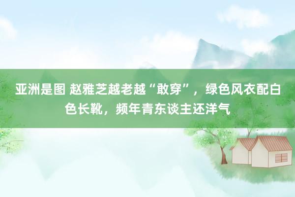 亚洲是图 赵雅芝越老越“敢穿”，绿色风衣配白色长靴，频年青东谈主还洋气