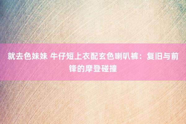 就去色妹妹 牛仔短上衣配玄色喇叭裤：复旧与前锋的摩登碰撞