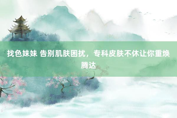 找色妹妹 告别肌肤困扰，专科皮肤不休让你重焕腾达