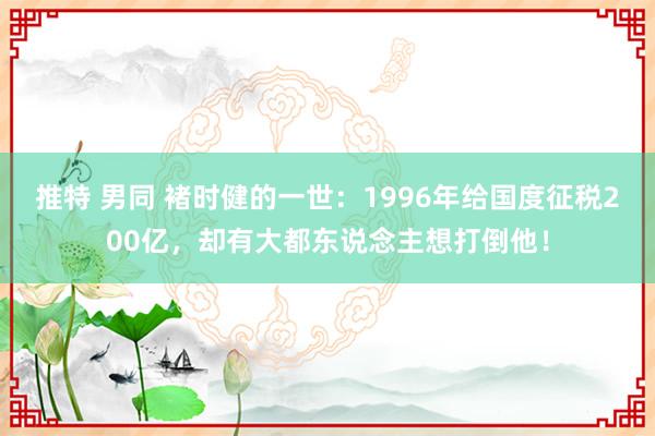 推特 男同 褚时健的一世：1996年给国度征税200亿，却有大都东说念主想打倒他！