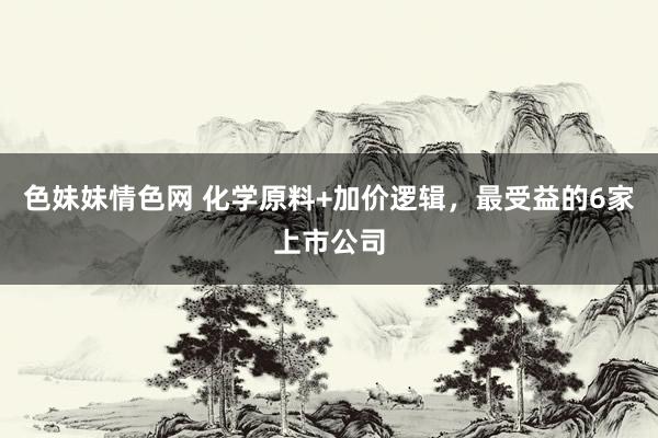 色妹妹情色网 化学原料+加价逻辑，最受益的6家上市公司