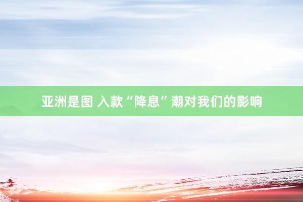 亚洲是图 入款“降息”潮对我们的影响