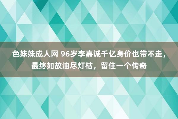 色妹妹成人网 96岁李嘉诚千亿身价也带不走，最终如故油尽灯枯，留住一个传奇