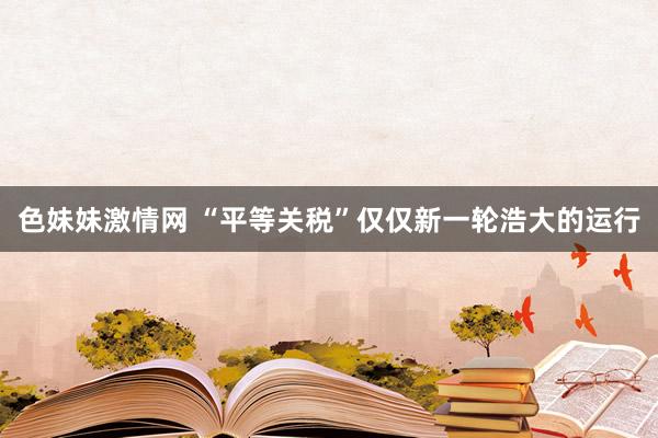 色妹妹激情网 “平等关税”仅仅新一轮浩大的运行
