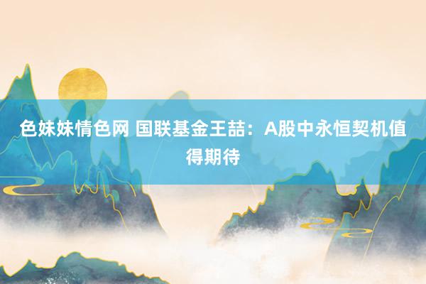 色妹妹情色网 国联基金王喆：A股中永恒契机值得期待