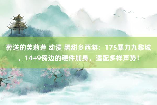 葬送的芙莉莲 动漫 黑甜乡西游：175暴力九黎城，14+9傍边的硬件加身，适配多样声势！