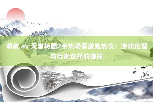 调教 av 天堂转圜2亲热场景激勉热议：游戏伦理与玩家选择的碰撞