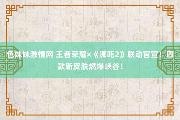 色妹妹激情网 王者荣耀×《哪吒2》联动官宣！四款新皮肤燃爆峡谷！