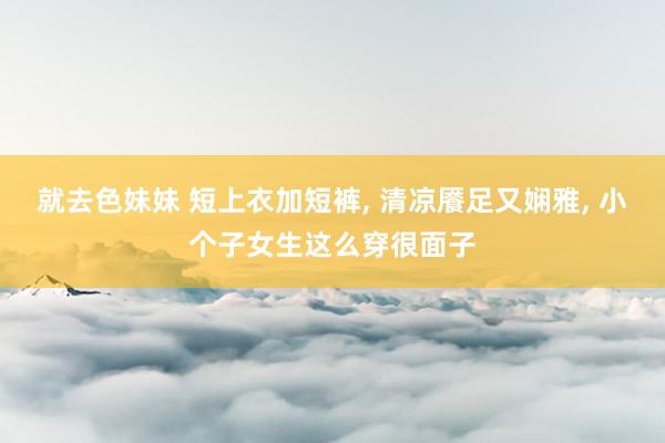 就去色妹妹 短上衣加短裤, 清凉餍足又娴雅, 小个子女生这么穿很面子