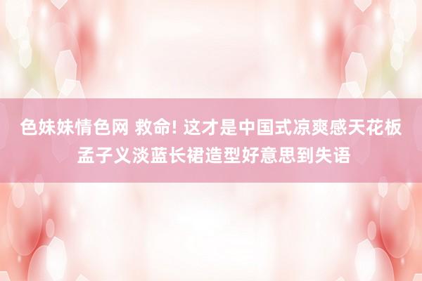 色妹妹情色网 救命! 这才是中国式凉爽感天花板 孟子义淡蓝长裙造型好意思到失语
