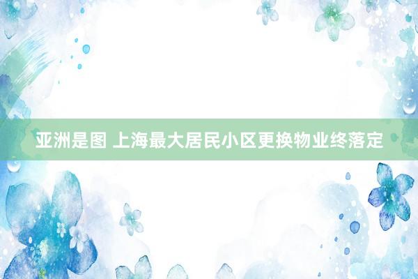亚洲是图 上海最大居民小区更换物业终落定
