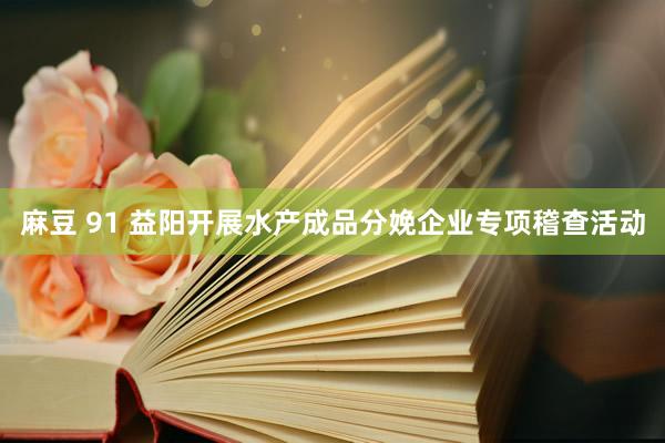 麻豆 91 益阳开展水产成品分娩企业专项稽查活动