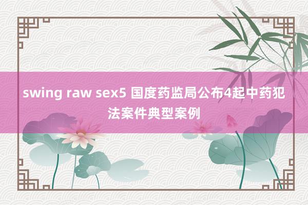 swing raw sex5 国度药监局公布4起中药犯法案件典型案例