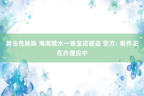 就去色妹妹 海南陵水一珠宝店被盗 警方: 案件正在办理应中