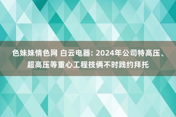 色妹妹情色网 白云电器: 2024年公司特高压、超高压等重心工程技俩不时践约拜托