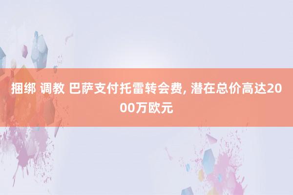 捆绑 调教 巴萨支付托雷转会费, 潜在总价高达2000万欧元