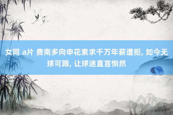 女同 a片 费南多向申花索求千万年薪遭拒, 如今无球可踢, 让球迷直言恻然
