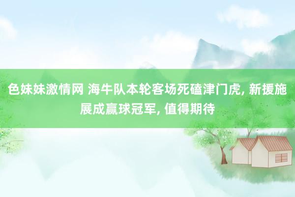 色妹妹激情网 海牛队本轮客场死磕津门虎, 新援施展成赢球冠军, 值得期待