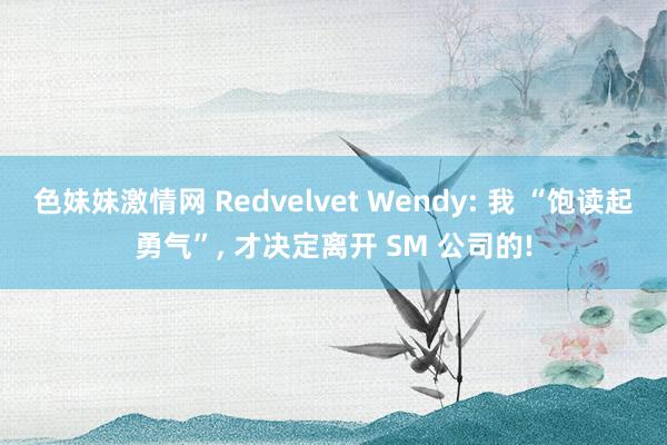 色妹妹激情网 Redvelvet Wendy: 我 “饱读起勇气”, 才决定离开 SM 公司的!