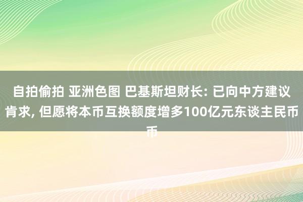 自拍偷拍 亚洲色图 巴基斯坦财长: 已向中方建议肯求, 但愿将本币互换额度增多100亿元东谈主民币