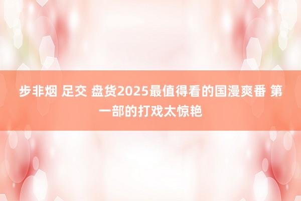 步非烟 足交 盘货2025最值得看的国漫爽番 第一部的打戏太惊艳