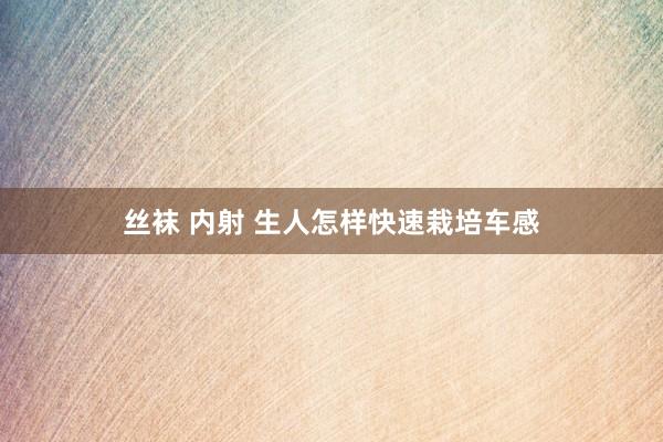 丝袜 内射 生人怎样快速栽培车感