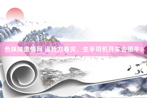 色妹妹激情网 逼我方看完，生手司机开车会很牛！