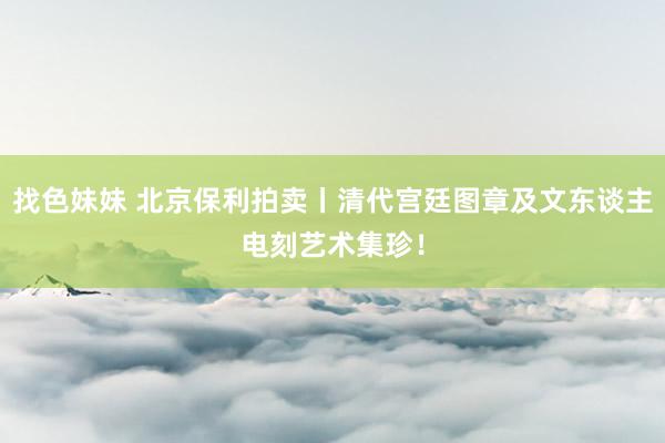 找色妹妹 北京保利拍卖丨清代宫廷图章及文东谈主电刻艺术集珍！