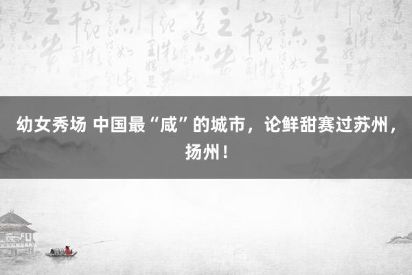 幼女秀场 中国最“咸”的城市，论鲜甜赛过苏州，扬州！